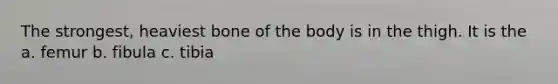 The strongest, heaviest bone of the body is in the thigh. It is the a. femur b. fibula c. tibia