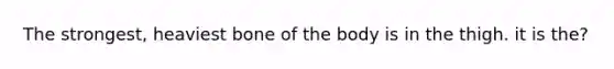 The strongest, heaviest bone of the body is in the thigh. it is the?