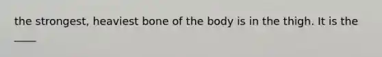 the strongest, heaviest bone of the body is in the thigh. It is the ____