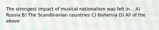 The strongest impact of musical nationalism was felt in... A) Russia B) The Scandinavian countries C) Bohemia D) All of the above