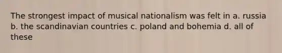 The strongest impact of musical nationalism was felt in a. russia b. the scandinavian countries c. poland and bohemia d. all of these