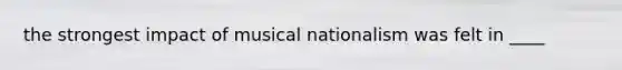 the strongest impact of musical nationalism was felt in ____