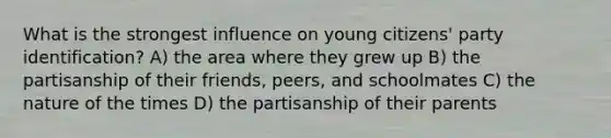 What is the strongest influence on young citizens' party identification? A) the area where they grew up B) the partisanship of their friends, peers, and schoolmates C) the nature of the times D) the partisanship of their parents