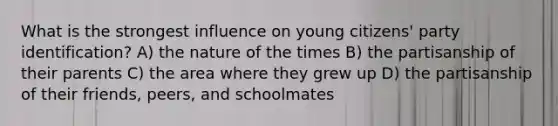 What is the strongest influence on young citizens' party identification? A) the nature of the times B) the partisanship of their parents C) the area where they grew up D) the partisanship of their friends, peers, and schoolmates