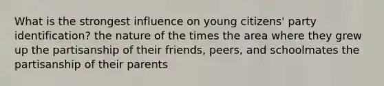 What is the strongest influence on young citizens' party identification? the nature of the times the area where they grew up the partisanship of their friends, peers, and schoolmates the partisanship of their parents