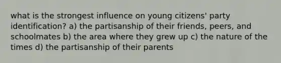 what is the strongest influence on young citizens' party identification? a) the partisanship of their friends, peers, and schoolmates b) the area where they grew up c) the nature of the times d) the partisanship of their parents