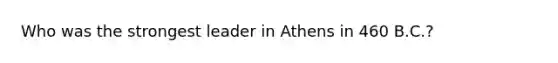 Who was the strongest leader in Athens in 460 B.C.?