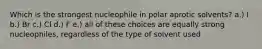 Which is the strongest nucleophile in polar aprotic solvents? a.) I b.) Br c.) Cl d.) F e.) all of these choices are equally strong nucleophiles, regardless of the type of solvent used