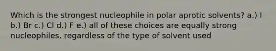 Which is the strongest nucleophile in polar aprotic solvents? a.) I b.) Br c.) Cl d.) F e.) all of these choices are equally strong nucleophiles, regardless of the type of solvent used