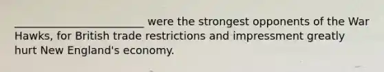 ________________________ were the strongest opponents of the War Hawks, for British trade restrictions and impressment greatly hurt New England's economy.