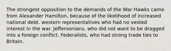 The strongest opposition to the demands of the War Hawks came from Alexander Hamilton, because of the likelihood of increased national debt. western representatives who had no vested interest in the war. Jeffersonians, who did not want to be dragged into a foreign conflict. Federalists, who had strong trade ties to Britain.