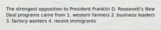 The strongest opposition to President Franklin D. Roosevelt's New Deal programs came from 1. western farmers 2. business leaders 3. factory workers 4. recent immigrants