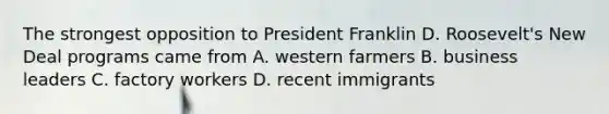 The strongest opposition to President Franklin D. Roosevelt's New Deal programs came from A. western farmers B. business leaders C. factory workers D. recent immigrants