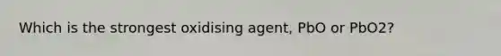 Which is the strongest oxidising agent, PbO or PbO2?