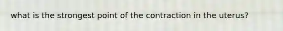 what is the strongest point of the contraction in the uterus?