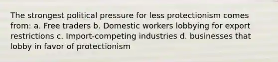 The strongest political pressure for less protectionism comes from: a. Free traders b. Domestic workers lobbying for export restrictions c. Import-competing industries d. businesses that lobby in favor of protectionism