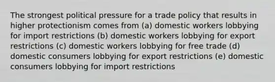 The strongest political pressure for a trade policy that results in higher protectionism comes from (a) domestic workers lobbying for import restrictions (b) domestic workers lobbying for export restrictions (c) domestic workers lobbying for free trade (d) domestic consumers lobbying for export restrictions (e) domestic consumers lobbying for import restrictions