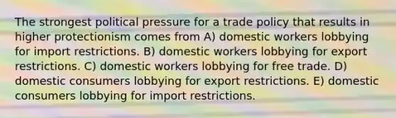 The strongest political pressure for a trade policy that results in higher protectionism comes from A) domestic workers lobbying for import restrictions. B) domestic workers lobbying for export restrictions. C) domestic workers lobbying for free trade. D) domestic consumers lobbying for export restrictions. E) domestic consumers lobbying for import restrictions.