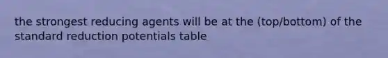 the strongest reducing agents will be at the (top/bottom) of the standard reduction potentials table