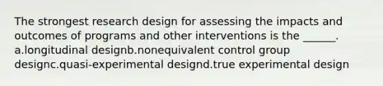 The strongest research design for assessing the impacts and outcomes of programs and other interventions is the ______. a.longitudinal designb.nonequivalent control group designc.quasi-experimental designd.true experimental design