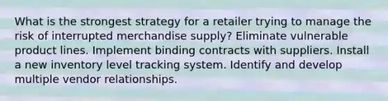 What is the strongest strategy for a retailer trying to manage the risk of interrupted merchandise supply? Eliminate vulnerable product lines. Implement binding contracts with suppliers. Install a new inventory level tracking system. Identify and develop multiple vendor relationships.