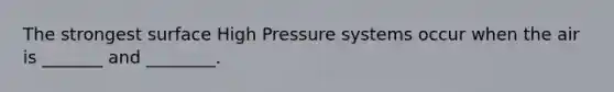 The strongest surface High Pressure systems occur when the air is _______ and ________.