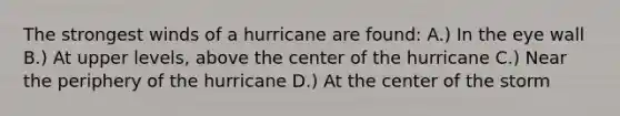 The strongest winds of a hurricane are found: A.) In the eye wall B.) At upper levels, above the center of the hurricane C.) Near the periphery of the hurricane D.) At the center of the storm