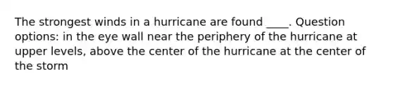 The strongest winds in a hurricane are found ____. Question options: in the eye wall near the periphery of the hurricane at upper levels, above the center of the hurricane at the center of the storm