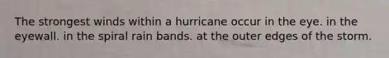 The strongest winds within a hurricane occur in the eye. in the eyewall. in the spiral rain bands. at the outer edges of the storm.