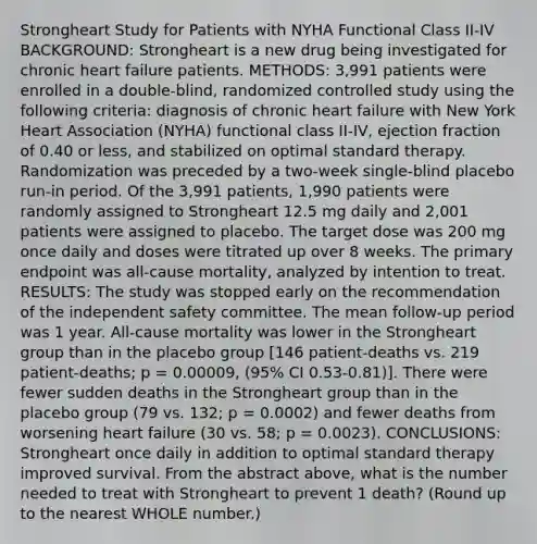 Strongheart Study for Patients with NYHA Functional Class II-IV BACKGROUND: Strongheart is a new drug being investigated for chronic heart failure patients. METHODS: 3,991 patients were enrolled in a double-blind, randomized controlled study using the following criteria: diagnosis of chronic heart failure with New York Heart Association (NYHA) functional class II-IV, ejection fraction of 0.40 or less, and stabilized on optimal standard therapy. Randomization was preceded by a two-week single-blind placebo run-in period. Of the 3,991 patients, 1,990 patients were randomly assigned to Strongheart 12.5 mg daily and 2,001 patients were assigned to placebo. The target dose was 200 mg once daily and doses were titrated up over 8 weeks. The primary endpoint was all-cause mortality, analyzed by intention to treat. RESULTS: The study was stopped early on the recommendation of the independent safety committee. The mean follow-up period was 1 year. All-cause mortality was lower in the Strongheart group than in the placebo group [146 patient-deaths vs. 219 patient-deaths; p = 0.00009, (95% CI 0.53-0.81)]. There were fewer sudden deaths in the Strongheart group than in the placebo group (79 vs. 132; p = 0.0002) and fewer deaths from worsening heart failure (30 vs. 58; p = 0.0023). CONCLUSIONS: Strongheart once daily in addition to optimal standard therapy improved survival. From the abstract above, what is the number needed to treat with Strongheart to prevent 1 death? (Round up to the nearest WHOLE number.)