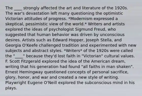 The ____ strongly affected the art and literature of the 1920s. The war's devastation left many questioning the optimistic Victorian attitudes of progress. *Modernism expressed a skeptical, pessimistic view of the world.* Writers and artists explored the ideas of psychologist Sigmund Freud, who suggested that human behavior was driven by unconscious desires. Artists such as Edward Hopper, Joseph Stella, and Georgia O'Keefe challenged tradition and experimented with new subjects and abstract styles. *Writers* of the 1920s were called the "____" because they'd lost faith in "Victorian" cultural values. F. Scott Fitzgerald explored the idea of the American dream, writing that his generation had found "all faiths in man shaken". Ernest Hemingway questioned concepts of personal sacrifice, glory, honor, and war and created a new style of writing. Playwright Eugene O'Neill explored the subconscious mind in his plays.