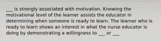 ___ is strongly associated with motivation. Knowing the motivational level of the learner assists the educator in determining when someone is ready to learn. The learner who is ready to learn shows an interest in what the nurse educator is doing by demonstrating a willingness to ___ or ___