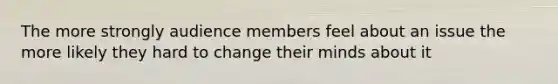 The more strongly audience members feel about an issue the more likely they hard to change their minds about it