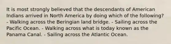 It is most strongly believed that the descendants of American Indians arrived in North America by doing which of the following? - Walking across the Beringian land bridge. - Sailing across the Pacific Ocean. - Walking across what is today known as the Panama Canal. - Sailing across the Atlantic Ocean.