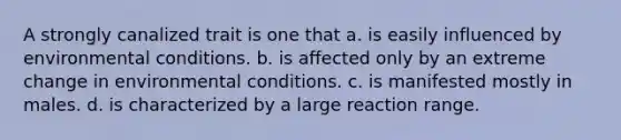 A strongly canalized trait is one that a. is easily influenced by environmental conditions. b. is affected only by an extreme change in environmental conditions. c. is manifested mostly in males. d. is characterized by a large reaction range.