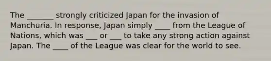 The _______ strongly criticized Japan for the invasion of Manchuria. In response, Japan simply ____ from the League of Nations, which was ___ or ___ to take any strong action against Japan. The ____ of the League was clear for the world to see.