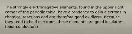 The strongly electronegative elements, found in the upper right corner of the periodic table, have a tendency to gain electrons in chemical reactions and are therefore good oxidizers. Because they tend to hold electrons, these elements are good insulators (poor conductors)