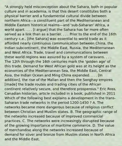 "A strongly held misconception about the Sahara, both in popular culture and in academia, is that this desert constitutes both a physical barrier and a fundamental cultural divide between northern Africa—a constituent part of the Mediterranean and Middle Eastern historical realms—and 'sub-Saharan' Africa, a world apart. . . . [I argue] that the Sahara has far more often served as a link than as a barrier. . . . Prior to the end of the 16th century c.e., [the Sahara] was essential to world trade as it afforded nearly continuous communication between China, the Indian subcontinent, the Middle East, Russia, the Mediterranean and West Africa. Trade, travel and communications between these world regions was assured by a system of caravans. . . . The 12th through the 16th centuries mark the 'golden age' of this trade. Demand for West African gold was at its height as the economies of the Mediterranean Sea, the Middle East, Central Asia, the Indian Ocean and Ming China expanded. . . . [In addition], the rise of the Malian and then the Songhay empires [made] the trade routes and trading cities of the African continent relatively secure, and therefore prosperous." Eric Ross, Canadian historian, article included in a book, published in 2011 Which of the following best explains a development in the trans-Saharan trade networks in the period 1200-1450 ? A. The networks became more dangerous because of religious conflict between Christian and Muslim states. B. The geographic range of the networks increased because of improved commercial practices. C. The networks were increasingly disrupted because of the growing importance of maritime commerce. D. The value of merchandise along the networks increased because of demand for silver and bronze from Muslim states in North Africa and the Middle East.