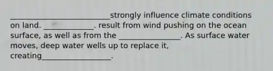 __________________________strongly influence climate conditions on land. _____________. result from wind pushing on the ocean surface, as well as from the ________________. As surface water moves, deep water wells up to replace it, creating__________________.