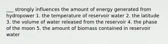 ___ strongly influences the amount of energy generated from hydropower 1. the temperature of reservoir water 2. the latitude 3. the volume of water released from the reservoir 4. the phase of the moon 5. the amount of biomass contained in reservoir water