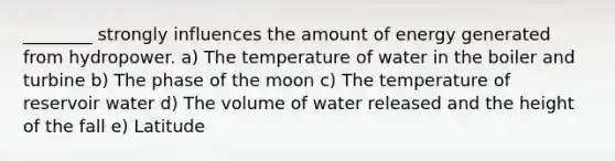 ________ strongly influences the amount of energy generated from hydropower. a) The temperature of water in the boiler and turbine b) The phase of the moon c) The temperature of reservoir water d) The volume of water released and the height of the fall e) Latitude