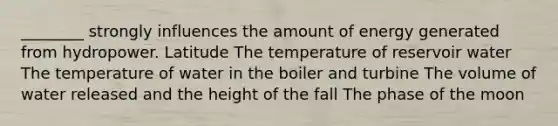 ________ strongly influences the amount of energy generated from hydropower. Latitude The temperature of reservoir water The temperature of water in the boiler and turbine The volume of water released and the height of the fall The phase of the moon