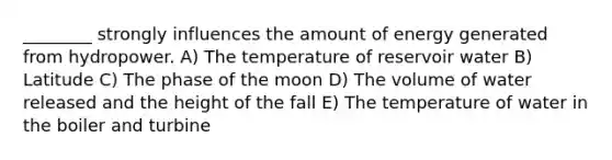 ________ strongly influences the amount of energy generated from hydropower. A) The temperature of reservoir water B) Latitude C) The phase of the moon D) The volume of water released and the height of the fall E) The temperature of water in the boiler and turbine