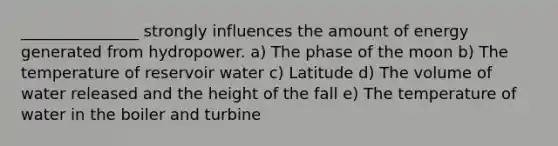 _______________ strongly influences the amount of energy generated from hydropower. a) The phase of the moon b) The temperature of reservoir water c) Latitude d) The volume of water released and the height of the fall e) The temperature of water in the boiler and turbine