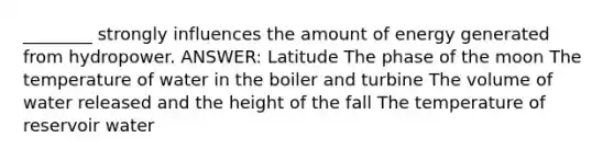 ________ strongly influences the amount of energy generated from hydropower. ANSWER: Latitude The phase of the moon The temperature of water in the boiler and turbine The volume of water released and the height of the fall The temperature of reservoir water