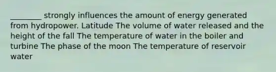 ________ strongly influences the amount of energy generated from hydropower. Latitude The volume of water released and the height of the fall The temperature of water in the boiler and turbine The phase of the moon The temperature of reservoir water