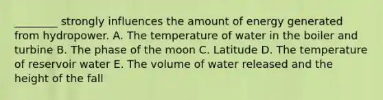 ________ strongly influences the amount of energy generated from hydropower. A. The temperature of water in the boiler and turbine B. The phase of the moon C. Latitude D. The temperature of reservoir water E. The volume of water released and the height of the fall