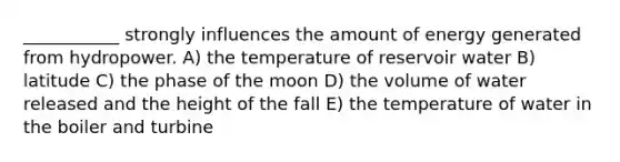 ___________ strongly influences the amount of energy generated from hydropower. A) the temperature of reservoir water B) latitude C) the phase of the moon D) the volume of water released and the height of the fall E) the temperature of water in the boiler and turbine