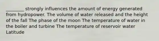 ________ strongly influences the amount of energy generated from hydropower. The volume of water released and the height of the fall The phase of the moon The temperature of water in the boiler and turbine The temperature of reservoir water Latitude