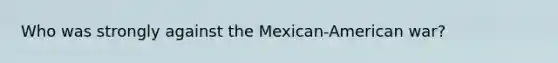 Who was strongly against the Mexican-American war?